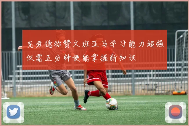 克劳德称赞文班亚马学习能力超强仅需五分钟便能掌握新知识
