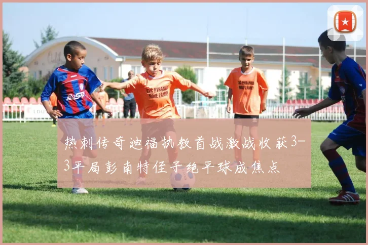 热刺传奇迪福执教首战激战收获3-3平局彭南特侄子绝平球成焦点