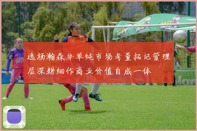 选杨瀚森非单纯市场考量拓记管理层深耕细作商业价值自成一体