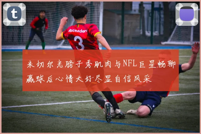 米切尔光膀子秀肌肉与NFL巨星畅聊赢球后心情大好尽显自信风采