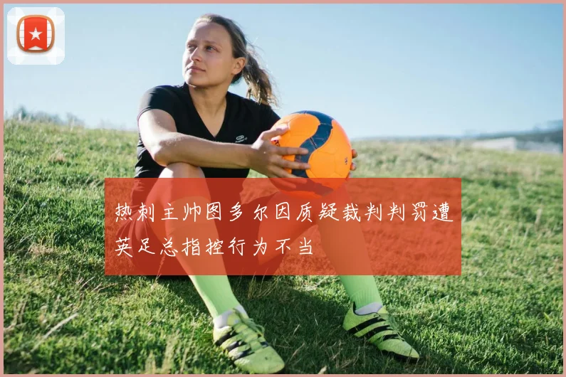 热刺主帅图多尔因质疑裁判判罚遭英足总指控行为不当
