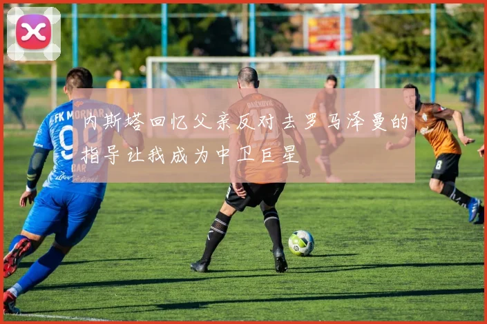 内斯塔回忆父亲反对去罗马泽曼的指导让我成为中卫巨星
