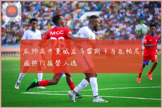 瓜帅离开曼城后马雷斯卡与孔帕尼成热门接替人选