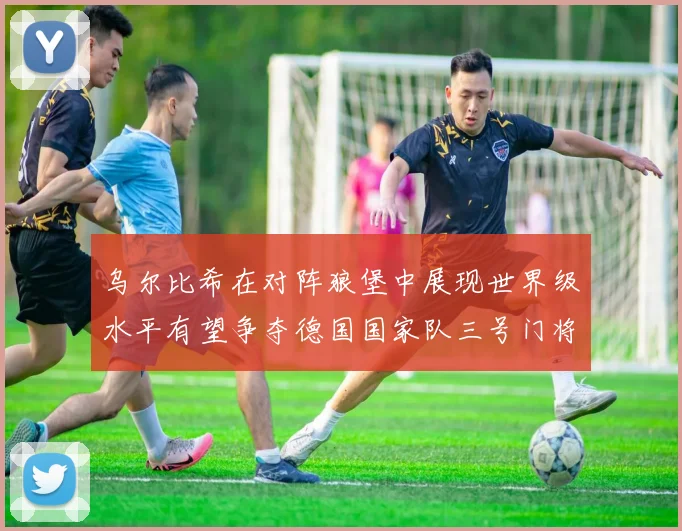 乌尔比希在对阵狼堡中展现世界级水平有望争夺德国国家队三号门将位置