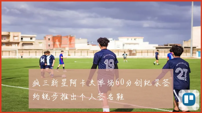 疯三新星阿卡夫单场60分创纪录签约锐步推出个人签名鞋