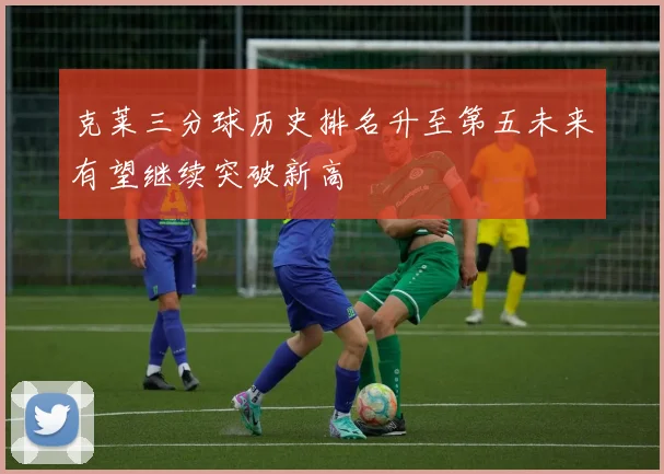 克莱三分球历史排名升至第五未来有望继续突破新高