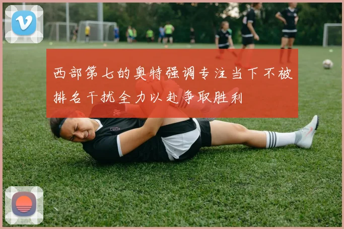 西部第七的奥特强调专注当下不被排名干扰全力以赴争取胜利