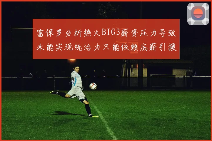 富保罗分析热火BIG3薪资压力导致未能实现统治力只能依赖底薪引援