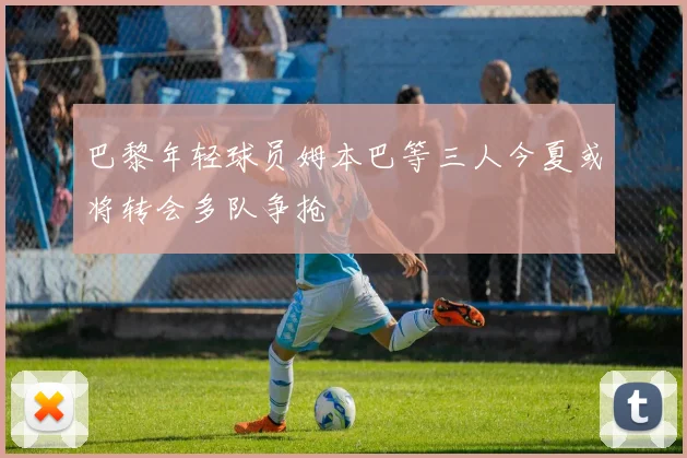 巴黎年轻球员姆本巴等三人今夏或将转会多队争抢