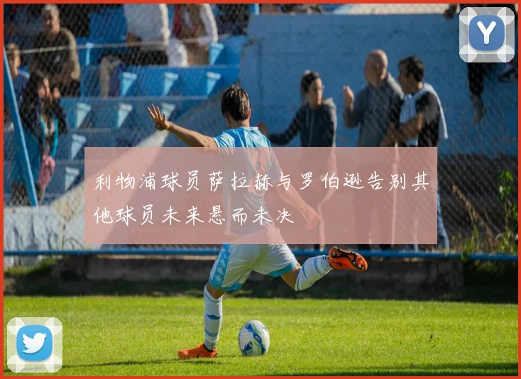 利物浦球员萨拉赫与罗伯逊告别其他球员未来悬而未决