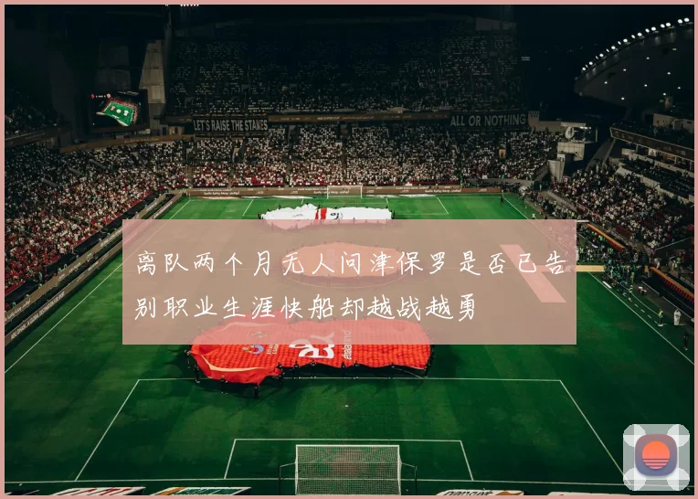 离队两个月无人问津保罗是否已告别职业生涯快船却越战越勇