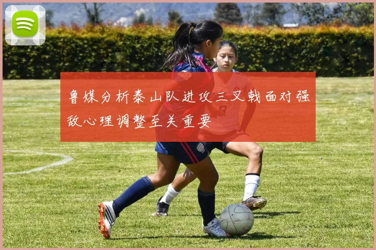 鲁媒分析泰山队进攻三叉戟面对强敌心理调整至关重要