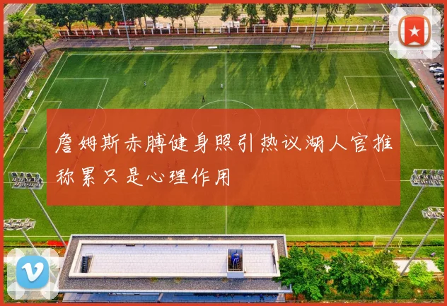 詹姆斯赤膊健身照引热议湖人官推称累只是心理作用