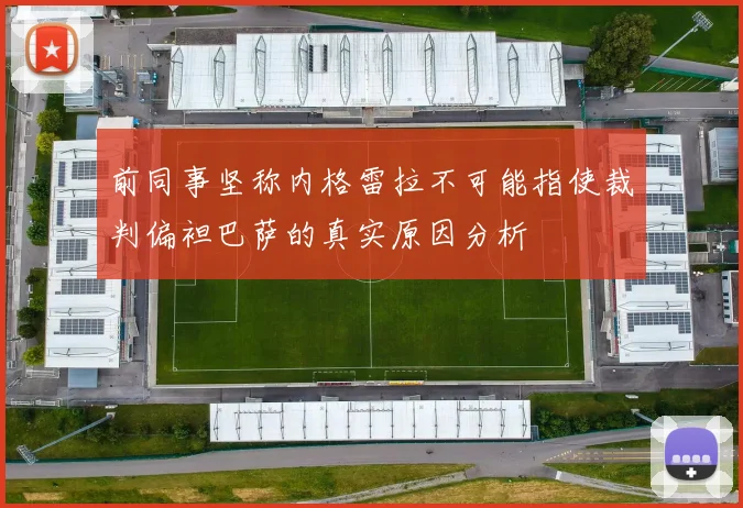 前同事坚称内格雷拉不可能指使裁判偏袒巴萨的真实原因分析