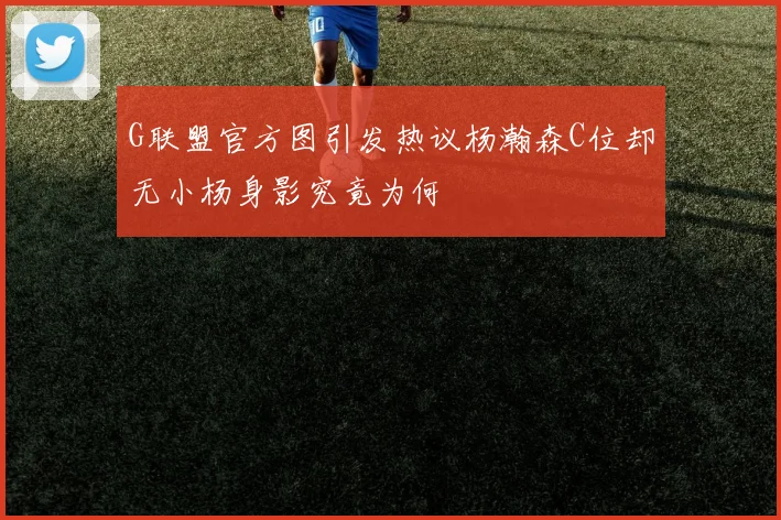 G联盟官方图引发热议杨瀚森C位却无小杨身影究竟为何