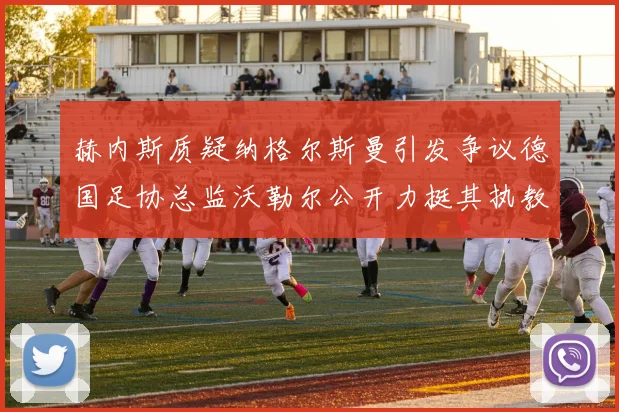 赫内斯质疑纳格尔斯曼引发争议德国足协总监沃勒尔公开力挺其执教表现
