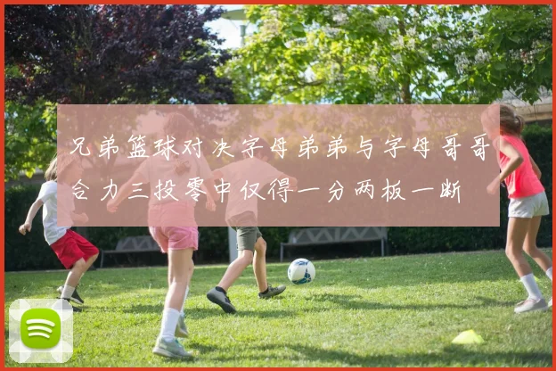 兄弟篮球对决字母弟弟与字母哥哥合力三投零中仅得一分两板一断