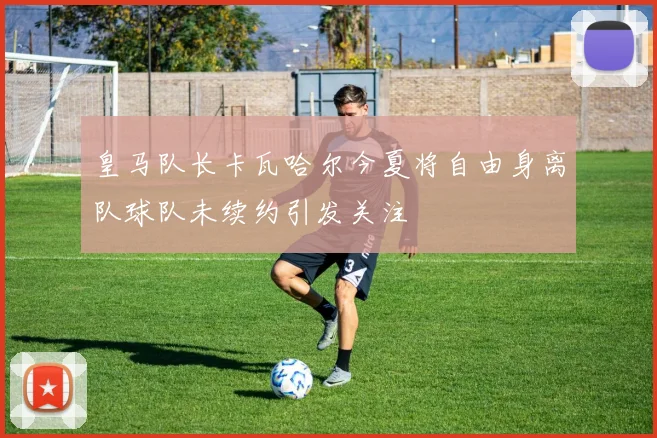 皇马队长卡瓦哈尔今夏将自由身离队球队未续约引发关注