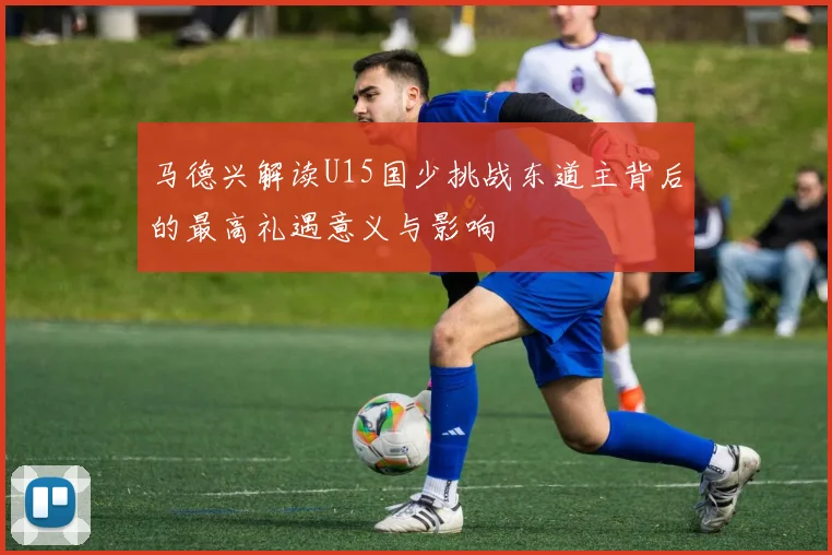 马德兴解读U15国少挑战东道主背后的最高礼遇意义与影响