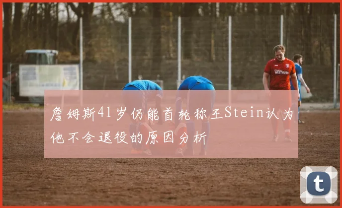 詹姆斯41岁仍能首轮称王Stein认为他不会退役的原因分析
