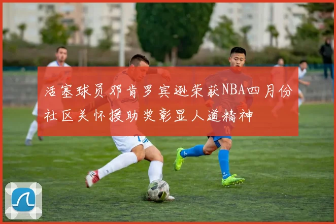 活塞球员邓肯罗宾逊荣获NBA四月份社区关怀援助奖彰显人道精神