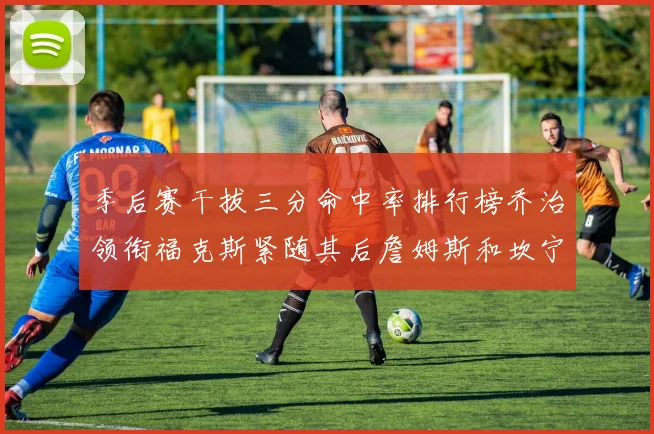 季后赛干拔三分命中率排行榜乔治领衔福克斯紧随其后詹姆斯和坎宁安表现不俗