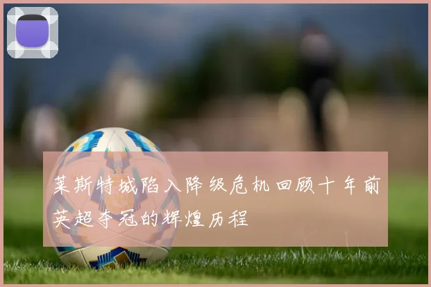 莱斯特城陷入降级危机回顾十年前英超夺冠的辉煌历程