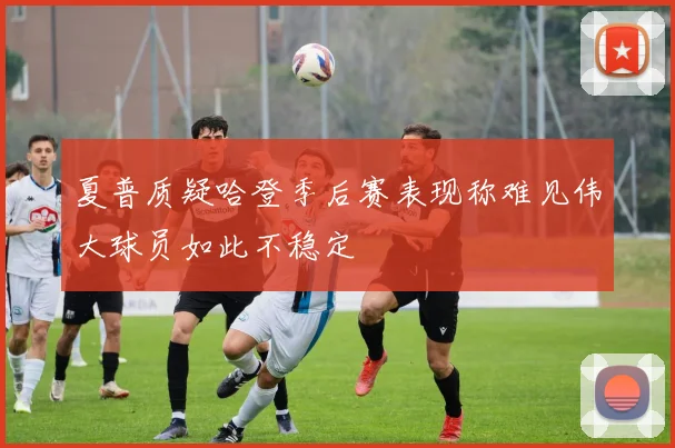 夏普质疑哈登季后赛表现称难见伟大球员如此不稳定