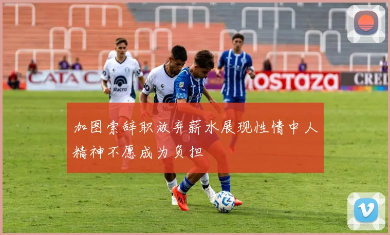 加图索辞职放弃薪水展现性情中人精神不愿成为负担