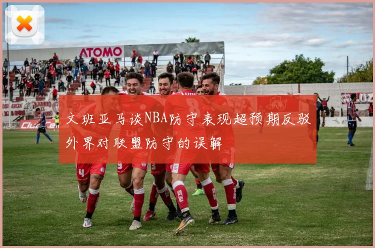 文班亚马谈NBA防守表现超预期反驳外界对联盟防守的误解