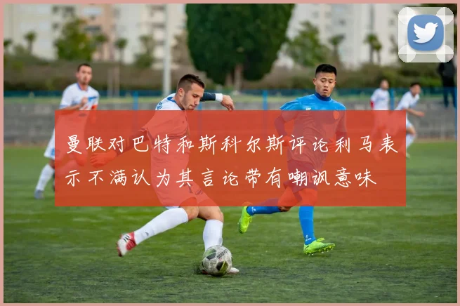 曼联对巴特和斯科尔斯评论利马表示不满认为其言论带有嘲讽意味