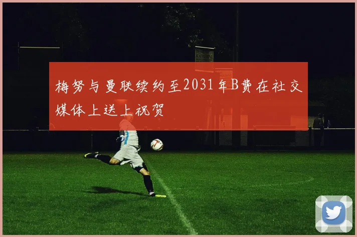 梅努与曼联续约至2031年B费在社交媒体上送上祝贺