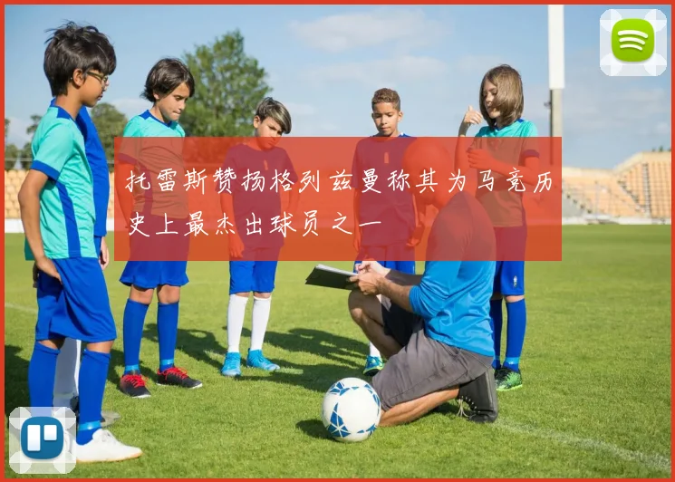 托雷斯赞扬格列兹曼称其为马竞历史上最杰出球员之一