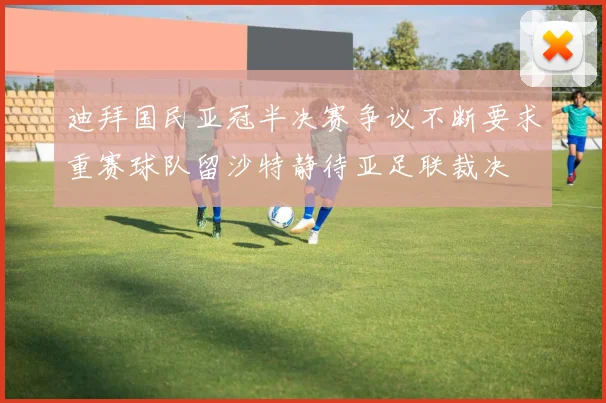 迪拜国民亚冠半决赛争议不断要求重赛球队留沙特静待亚足联裁决