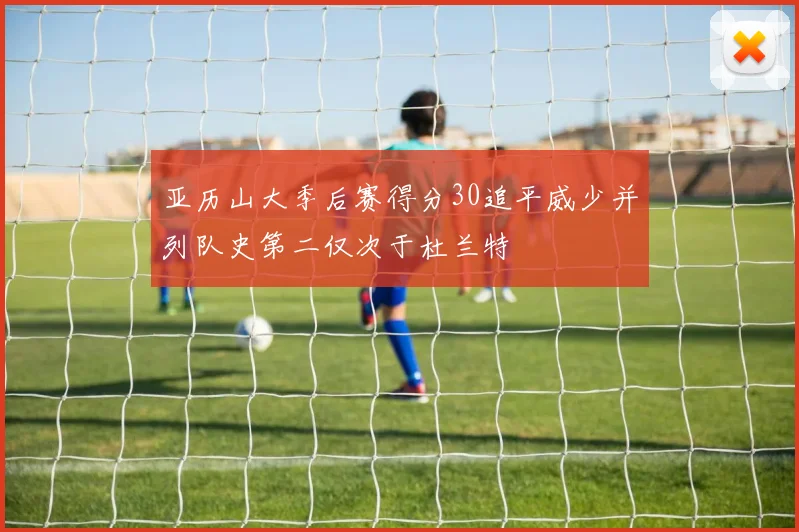 亚历山大季后赛得分30追平威少并列队史第二仅次于杜兰特