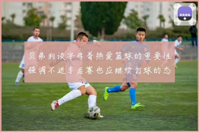 贝弗利谈字母哥热爱篮球的重要性强调不进季后赛也应继续打球的态度