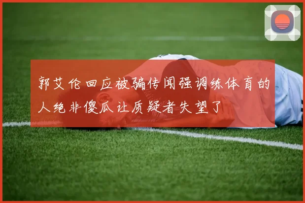 郭艾伦回应被骗传闻强调练体育的人绝非傻瓜让质疑者失望了